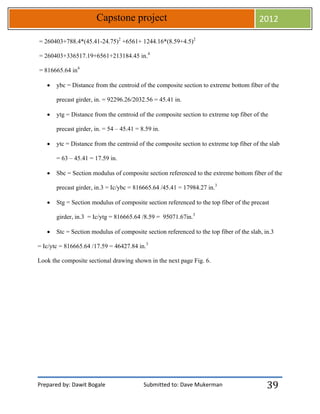 Prepared by: Dawit Bogale Submitted to: Dave Mukerman
Capstone project 2012
39
= 260403+788.4*(45.41-24.75)2
+6561+ 1244.16*(8.59+4.5)2
= 260403+336517.19+6561+213184.45 in.4
= 816665.64 in4
 ybc = Distance from the centroid of the composite section to extreme bottom fiber of the
precast girder, in. = 92296.26/2032.56 = 45.41 in.
 ytg = Distance from the centroid of the composite section to extreme top fiber of the
precast girder, in. = 54 – 45.41 = 8.59 in.
 ytc = Distance from the centroid of the composite section to extreme top fiber of the slab
= 63 – 45.41 = 17.59 in.
 Sbc = Section modulus of composite section referenced to the extreme bottom fiber of the
precast girder, in.3 = Ic/ybc = 816665.64 /45.41 = 17984.27 in.3
 Stg = Section modulus of composite section referenced to the top fiber of the precast
girder, in.3 = Ic/ytg = 816665.64 /8.59 = 95071.67in.3
 Stc = Section modulus of composite section referenced to the top fiber of the slab, in.3
= Ic/ytc = 816665.64 /17.59 = 46427.84 in.3
Look the composite sectional drawing shown in the next page Fig. 6.
 