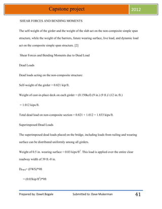 Prepared by: Dawit Bogale Submitted to: Dave Mukerman
Capstone project 2012
41
SHEAR FORCES AND BENDING MOMENTS
The self-weight of the girder and the weight of the slab act on the non-composite simple span
structure, while the weight of the barriers, future wearing surface, live load, and dynamic load
act on the composite simple span structure. [2]
Shear Forces and Bending Moments due to Dead Load
Dead Loads
Dead loads acting on the non-composite structure:
Self-weight of the girder = 0.821 kip/ft.
Weight of cast-in-place deck on each girder = (0.150kcf) (9 in.) (9 ft.)/ (12 in./ft.)
= 1.012 kips/ft.
Total dead load on non-composite section = 0.821 + 1.012 = 1.833 kips/ft.
Superimposed Dead Loads
The superimposed dead loads placed on the bridge, including loads from railing and wearing
surface can be distributed uniformly among all girders.
Weight of 0.5 in. wearing surface = 0.03 kips/ft2
. This load is applied over the entire clear
roadway width of 39 ft.-0 in.
DFWS= (FWS)*9ft
= (0.03kip/ft2
)*9ft
 