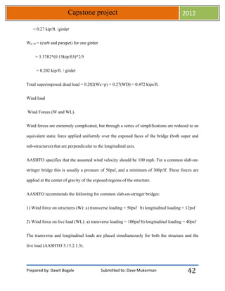 Prepared by: Dawit Bogale Submitted to: Dave Mukerman
Capstone project 2012
42
= 0.27 kip/ft. /girder
WC+P = (curb and parapet) for one girder
= 3.37ft2*(0.15kip/ft3)*2/5
= 0.202 kip/ft. / girder
Total superimposed dead load = 0.202(Wc+p) + 0.27(WD) = 0.472 kips/ft.
Wind load
Wind Forces (W and WL).
Wind forces are extremely complicated, but through a series of simplifications are reduced to an
equivalent static force applied uniformly over the exposed faces of the bridge (both super and
sub-structures) that are perpendicular to the longitudinal axis.
AASHTO specifies that the assumed wind velocity should be 100 mph. For a common slab-on-
stringer bridge this is usually a pressure of 50psf, and a minimum of 300p/lf. These forces are
applied at the center of gravity of the exposed regions of the structure.
AASHTO recommends the following for common slab-on-stringer bridges:
1) Wind force on structures (W): a) transverse loading = 50psf b) longitudinal loading = 12psf
2) Wind force on live load (WL): a) transverse loading = 100psf b) longitudinal loading = 40psf
The transverse and longitudinal loads are placed simultaneously for both the structure and the
live load (AASHTO 3.15.2.1.3).
 