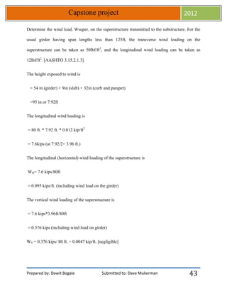 Prepared by: Dawit Bogale Submitted to: Dave Mukerman
Capstone project 2012
43
Determine the wind load, Wsuper, on the superstructure transmitted to the substructure. For the
usual girder having span lengths less than 125ft, the transverse wind loading on the
superstructure can be taken as 50lbf/ft2
, and the longitudinal wind loading can be taken as
12lbf/ft2
. [AASHTO 3.15.2.1.3]
The height exposed to wind is
= 54 in (girder) + 9in (slab) + 32in (curb and parapet)
=95 in or 7.92ft
The longitudinal wind loading is
= 80 ft. * 7.92 ft. * 0.012 kip/ft2
= 7.6kips (at 7.92/2= 3.96 ft.)
The longitudinal (horizontal) wind loading of the superstructure is
WH= 7.6 kips/80ft
= 0.095 kips/ft. (including wind load on the girder)
The vertical wind loading of the superstructure is
= 7.6 kips*3.96ft/80ft
= 0.376 kips (including wind load on girder)
WV = 0.376 kips/ 80 ft. = 0.0047 kip/ft. [negligible]
 