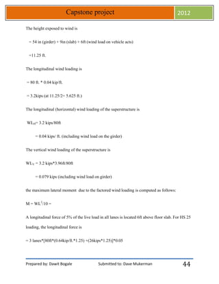 Prepared by: Dawit Bogale Submitted to: Dave Mukerman
Capstone project 2012
44
The height exposed to wind is
= 54 in (girder) + 9in (slab) + 6ft (wind load on vehicle acts)
=11.25 ft.
The longitudinal wind loading is
= 80 ft. * 0.04 kip/ft.
= 3.2kips (at 11.25/2= 5.625 ft.)
The longitudinal (horizontal) wind loading of the superstructure is
WLH= 3.2 kips/80ft
= 0.04 kips/ ft. (including wind load on the girder)
The vertical wind loading of the superstructure is
WLV = 3.2 kips*3.96ft/80ft
= 0.079 kips (including wind load on girder)
the maximum lateral moment due to the factored wind loading is computed as follows:
M = WL2
/10 =
A longitudinal force of 5% of the live load in all lanes is located 6ft above floor slab. For HS 25
loading, the longitudinal force is
= 3 lanes*[80ft*(0.64kip/ft.*1.25) +(26kips*1.25)]*0.05
 