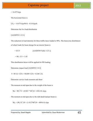 Prepared by: Dawit Bogale Submitted to: Dave Mukerman
Capstone project 2012
45
= 14.475 kips
The horizontal force is
LFH = 14.475 kip/80 ft. =0.18 kip/ft.
Determine the live load distribution
[AASHTO 3.12.1]
The reduction in load intensity for three traffic lanes loaded is 90%. The transverse distribution
of wheel loads for beam design for an interior beam is
= S/5.5 [AASHTO Table 3.23.1]
= 9ft. /5.5 = 1.45
This distribution factor will be applied for HS loading.
Determine impact load [AASHTO 3.8.2]
I= 50/ (L+125) = 50/(80+125) = 0.244 [3]
Determine service loads moment and shear
The moment at mid span due to the weight of the beam is
M0 = WL2
/8 = (0.821 * 802
)/8 = 656.8 ft.-kips
The moment at mid span due to the slab dead load per beam is
MD = (WD*L2
)/8 = (1.012*802
)/8 = 809.6 ft.-kips
 