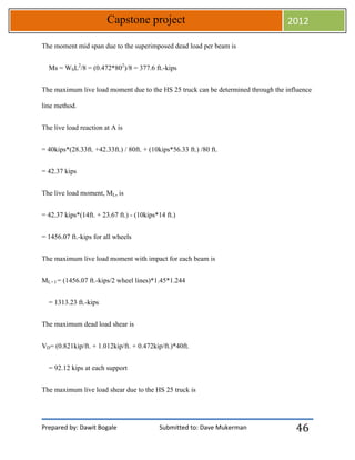 Prepared by: Dawit Bogale Submitted to: Dave Mukerman
Capstone project 2012
46
The moment mid span due to the superimposed dead load per beam is
Ms = WSL2
/8 = (0.472*802
)/8 = 377.6 ft.-kips
The maximum live load moment due to the HS 25 truck can be determined through the influence
line method.
The live load reaction at A is
= 40kips*(28.33ft. +42.33ft.) / 80ft. + (10kips*56.33 ft.) /80 ft.
= 42.37 kips
The live load moment, ML, is
= 42.37 kips*(14ft. + 23.67 ft.) - (10kips*14 ft.)
= 1456.07 ft.-kips for all wheels
The maximum live load moment with impact for each beam is
ML+ I = (1456.07 ft.-kips/2 wheel lines)*1.45*1.244
= 1313.23 ft.-kips
The maximum dead load shear is
VD= (0.821kip/ft. + 1.012kip/ft. + 0.472kip/ft.)*40ft.
= 92.12 kips at each support
The maximum live load shear due to the HS 25 truck is
 