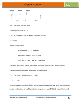 Prepared by: Dawit Bogale Submitted to: Dave Mukerman
Capstone project 2012
47
40kips 40kips 10kips
14ft. 14 ft. 52ft.
Fig. 7 Maximum live load shear
The live load reaction at A is
= 40 kips + (40kips*(52 ft. + 14ft.) + 10kips*(52ft.))/80ft.
= 79.5 kips
For an HS lane loading
W=0.64 kips/ft *1.25 = 0.8 kips/ft
Axel load= 26 kips*1.25 = 32.5 kips
Max. R= 32.5 kips + 0.8*80/2 = 64.5 kips
Therefore, HS 25 truck loading controls the maximum reaction, which is 79.5kips/lane.
The maximum live load shear with impact for each beam is
VL+I = (79.5 kips/2 wheel lines)*1.45*1.244
= 71.7 kips
Factored loads are used for designing structural members using the load factor concept. Group
loading combinations for load factor design are given by [AASHTO 3.22.1A; and foot notes]
 