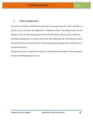 Prepared by: Dawit Bogale Submitted to: Dave Mukerman
Capstone project 2012
4
I. Acknowledgements
First of all, I would like to thank God for each and every success in my life. Then I would like to
extend my love and heart felt appreciation to Meskerem Eshete, Elias Manyazewal, and my
families not only for their encouragement but also for their being with me in all ups and downs.
My deepest gratitude goes to my thesis advisor Mr. Dave Mukerman, Mr. Nick Marianos, and all
the staff of Norwich University for their professional, genuine guidance and valuable advice to
accomplish the thesis.
At last, but not least, I would like to express my profound and special thanks to those engineers
who have collaborated during site visit.
 