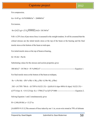 Prepared by: Dawit Bogale Submitted to: Dave Mukerman
Capstone project 2012
50
For compression,
fcs= 0.4f’cg= 0.4*6500lbf/in2
= 2600lbf/in2
For tension,
fts= )= √ )= 242 lbf/in2
N.B: A 25% loss of pre-stress force is assumed in the straight tendons. It will be assumed that the
critical stresses are the initial tensile stress at the top of the beam at the bearing and the final
tensile stress at the bottom of the beam at mid-span.
For initial tensile stress at the top of beam at bearing,
fti= Pi/Ab + Pie/St
Substituting values for the stresses and section properties gives
300 lbf/in2
= -Pi/788.4 + Pi *e/8902.67 -------------------------------------------------------Equation 1.
For final tensile stress at the bottom of the beam at midspan,
fts = (-Pe/Ab) – (Pe* e/Sb) +( MO+D/Sb) +(( Ms+ML+I)/Sbc)
242= (-0.75Pi/ 788.4) – (0.75Pi*e/10,521.33) + [((656.8 ft.-kips+809.6 ft.-kips)/ 10,521.33) +
((377.6 kip- ft. +1313.23 kip- ft.) / 17984.27 in.3)]*12*1000 -----------------------------Equation 2.
Solving Equation 1 and 2 simultaneously gives
Pi=1,348,630 lbf; e= 13.27 in
[AASHTO 9.15.1] The amount of force taken by one ½ in, seven-wire strand at 70% of ultimate
 