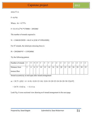 Prepared by: Dawit Bogale Submitted to: Dave Mukerman
Capstone project 2012
51
stress f’s is
F=As*fsi
Where, fsi = 0.7*f’s
F= O.153 in2
*0.7*270000 = 28920lbf
The number of strands required is
N = 1348630/28920 = 46.63 ≅ [USE 47 STRANDS]
For 47 strands, the initial pre-stressing force is
Pi = 28920lbf*47 = 1359240lbf
Try the following pattern
Number of strands 5 5 5 5 3 3 3 2 2 2 2 2 2 2 2 2
Distance from
bottom fiber
2 4 6 8 10 12 14 16 18 20 22 24 26 28 30 32
Strand eccentricity at mid-span after strand arrangement
ec = 24.75 –[(5(2 + 4 + 6+8) +3(10+12+14)+ 2(16+18+20+22+24+26+28+30+32))/47]
= 24.75- 13.62 in. = 11.11 in
Look Fig. 8 cross sectional view drawing no.8 strand arrangement in the next page.
 