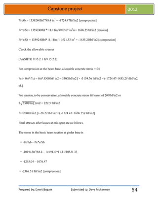 Prepared by: Dawit Bogale Submitted to: Dave Mukerman
Capstone project 2012
54
Pi/Ab = 1359240lbf/788.4 in2
= -1724.47lbf/in2 [compression]
Pi*e/St = 1359240lbf * 11.11in/8902.67 in3
m= 1696.25lbf/in2 [tension]
Pi*e/Sb = 1359240lbf*11.11in / 10521.33 in3
= -1435.29lbf/in2 [compression]
Check the allowable stresses
[AASHTO 9.15.2.1 &9.15.2.2]
For compression at the beam base, allowable concrete stress = fci
Fci= 0.6*f’ci = 0.6*5500lbf/ in2 = 3300lbf/in2 [> -3159.76 lbf/in2 = (-1724.47-1435.29) lbf/in2,
ok]
For tension, to be conservative, allowable concrete stress fti lesser of 200lbf/in2 or
√ = 222.5 lbf/in2
fti=200lbf/in2 [>-28.22 lbf/in2 =( -1724.47+1696.25) lbf/in2]
Final stresses after losses at mid span are as follows.
The stress in the basic beam section at girder base is
= -Pe/Ab – Pe*e/Sb
= -1019430/788.4 – 1019430*11.11/10521.33
= -1293.04 – 1076.47
= -2369.51 lbf/in2 [compression]
 