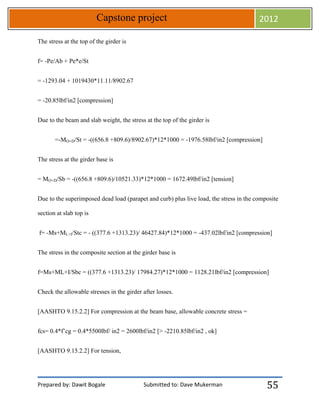 Prepared by: Dawit Bogale Submitted to: Dave Mukerman
Capstone project 2012
55
The stress at the top of the girder is
f= -Pe/Ab + Pe*e/St
= -1293.04 + 1019430*11.11/8902.67
= -20.85lbf/in2 [compression]
Due to the beam and slab weight, the stress at the top of the girder is
=-MO+D/St = -((656.8 +809.6)/8902.67)*12*1000 = -1976.58lbf/in2 [compression]
The stress at the girder base is
= MO+D/Sb = -((656.8 +809.6)/10521.33)*12*1000 = 1672.49lbf/in2 [tension]
Due to the superimposed dead load (parapet and curb) plus live load, the stress in the composite
section at slab top is
f= -Ms+ML+I/Stc = - ((377.6 +1313.23)/ 46427.84)*12*1000 = -437.02lbf/in2 [compression]
The stress in the composite section at the girder base is
f=Ms+ML+I/Sbc = ((377.6 +1313.23)/ 17984.27)*12*1000 = 1128.21lbf/in2 [compression]
Check the allowable stresses in the girder after losses.
[AASHTO 9.15.2.2] For compression at the beam base, allowable concrete stress =
fcs= 0.4*f’cg = 0.4*5500lbf/ in2 = 2600lbf/in2 [> -2210.85lbf/in2 , ok]
[AASHTO 9.15.2.2] For tension,
 