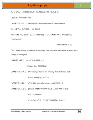 Prepared by: Dawit Bogale Submitted to: Dave Mukerman
Capstone project 2012
56
fts= 6√(f’cg = 6√(6500 lbf)/in2 = 483.7lbf/in2(>431.19lbf/in2 ok)
Check the stress in the slab
[AASHTO 8.15.2.1.1] fcs allowable compressive stress in concrete (slab)
fcs= 0.4*f’cs= 0.4*4000 = 1600 lbf/in2
fslab = (Ms +ML+I)/Stc = -((377.6 +1313.23)/ 46427.84)*12*1000 = -437.02 lbf/in2
[compression]
[<1600lbf/in2, so ok]
Check moment capacity by Load factor design. First, determine whether the beam section is
flanged or rectangular.
[AASHTO 9.17.2] ⍺= As*f*su/0.85fc,slab b
f’c,slab= f’cs=4000lbf/in2
[AASHTO 9.17.4.1] f*su=average stress in pre-stressing steel at ultimate load
f*su=f’s(1-(ɤ/β1)(ρ*f’s/f’c))
[AASHTO 9.1.2] ɤ*= 0.4 for steel relieved steel [AASHTO 9.1.2]
[AASHTO 8.16.2.7] β1=0.85-0.05*(500/1000)=0.825 [AASHTO 8.16.2.7]
f’s=270000lbf/in2
ρ*=As/bd = 47*0.153/(108*(63-13.62)) = 0.00135
 