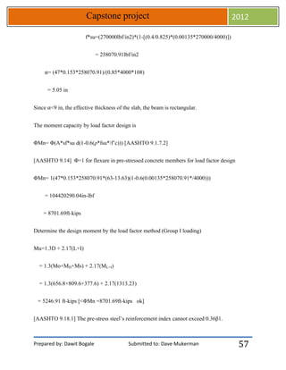 Prepared by: Dawit Bogale Submitted to: Dave Mukerman
Capstone project 2012
57
f*su=(270000lbf/in2)*(1-[(0.4/0.825)*(0.00135*270000/4000)])
= 258070.91lbf/in2
⍺= (47*0.153*258070.91)/(0.85*4000*108)
= 5.05 in
Since ⍺<9 in, the effective thickness of the slab, the beam is rectangular.
The moment capacity by load factor design is
ΦMn= Φ(A*sf*su d(1-0.6(ρ*fsu*/f’c))) [AASHTO 9.1.7.2]
[AASHTO 9.14] Φ=1 for flexure in pre-stressed concrete members for load factor design
ΦMn= 1(47*0.153*258070.91*(63-13.63)(1-0.6(0.00135*258070.91*/4000)))
= 104420290.04in-lbf
= 8701.69ft-kips
Determine the design moment by the load factor method (Group I loading)
Mu=1.3D + 2.17(L+I)
= 1.3(Mo+MD+Ms) + 2.17(ML+I)
= 1.3(656.8+809.6+377.6) + 2.17(1313.23)
= 5246.91 ft-kips [<ΦMn =8701.69ft-kips ok]
[AASHTO 9.18.1] The pre-stress steel’s reinforcement index cannot exceed 0.36β1.
 