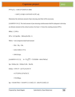 Prepared by: Dawit Bogale Submitted to: Dave Mukerman
Capstone project 2012
58
Ρ*f*su/f’c = 0.00135*258070.91/4000
= 0.087 [<0.36β1=0.36*0.825=0.297, ok]
Determine the minimum amount of pre-stressing steel that will be necessary.
[AASHTO 9.18.2] The total amount of pre-stressing reinforcement shall be adequate to develop
an ultimate moment at the critical section of at least 1.2 times the cracking moment M*cr.
ΦMn≥ 1.2 M*cr
M*cr= (fr+fpe)Sbc – Md/nc((Sc/Sb) -1)
Md/nc = non-composite dead load moment
= Mo + MD + Ms
= 656.8+809.6+377.6
= 1844 ft-kips
[AASHTO 9.15.2.3] fr= √ = = 604.67lbf/in2
fpe= Peffect/Ab + Peffect*e/Sb – Mo/Sb
Peffect = Pi*0.75 = (0.7f’sA*s)*0.75
= 0.7*270*0.153*42*0.75
= 910.89kips
fpe = 910.89/788.4 + 910.89*11.11/10521.33 – 656.8*12/10521.33
 
