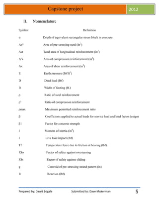 Prepared by: Dawit Bogale Submitted to: Dave Mukerman
Capstone project 2012
5
II. Nomenclature
Symbol Definition
⍺ Depth of equivalent rectangular stress block in concrete
As* Area of pre-stressing steel (in2
)
Ast Total area of longitudinal reinforcement (in2
)
A’s Area of compression reinforcement (in2
)
Av Area of shear reinforcement (in2
)
E Earth pressure (lbf/ft2
)
D Dead load (lbf)
B Width of footing (ft.)
ρ Ratio of steel reinforcement
ρ’ Ratio of compression reinforcement
ρmax Maximum permitted reinforcement ratio
β Coefficients applied to actual loads for service load and load factor designs
β1 Factor for concrete strength
I Moment of inertia (in4
)
I Live load impact (lbf)
Tf Temperature force due to friction at bearing (lbf).
FSo Factor of safety against overturning
FSs Factor of safety against sliding
g Centroid of pre-stressing strand pattern (in)
R Reaction (lbf)
 