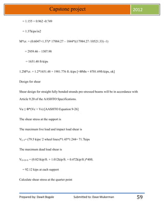 Prepared by: Dawit Bogale Submitted to: Dave Mukerman
Capstone project 2012
59
= 1.155 + 0.962 -0.749
= 1.37kips/in2
M*cr. = (0.6047+1.37)* 17984.27 – 1844*((17984.27 /10521.33) -1)
= 2959.46 – 1307.98
= 1651.48 ft-kips
1.2M*cr. = 1.2*1651.48 = 1981.776 ft.-kips [<ΦMn = 8701.69ft-kips, ok]
Design for shear
Shear design for straight fully bonded strands pre-stressed beams will be in accordance with
Article 9.20 of the AASHTO Specifications.
Vu ≤ Φ*(Vc + Vs) [AASHTO Equation 9-26]
The shear stress at the support is
The maximum live load and impact load shear is
VL+I= (79.5 kips/ 2 wheel lines)*1.45*1.244= 71.7kips
The maximum dead load shear is
VO+D+S = (0.821kip/ft. + 1.012kip/ft. + 0.472kip/ft.)*40ft.
= 92.12 kips at each support
Calculate shear stress at the quarter point
 