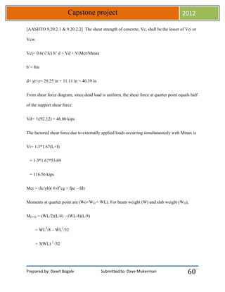 Prepared by: Dawit Bogale Submitted to: Dave Mukerman
Capstone project 2012
60
[AASHTO 9.20.2.1 & 9.20.2.2] The shear strength of concrete, Vc, shall be the lesser of Vci or
Vcw.
Vci= 0.6(√’fc) b’ d + Vd + ViMcr/Mmax
b’= 8in
d= yt+e= 29.25 in + 11.11 in = 40.39 in
From shear force diagram, since dead load is uniform, the shear force at quarter point equals half
of the support shear force.
Vd= ½(92.12) = 46.06 kips
The factored shear force due to externally applied loads occurring simultaneously with Mmax is
Vi= 1.3*1.67(L+I)
= 1.3*1.67*53.69
= 116.56 kips
Mcr = (Ic/yb)( 6√f’cg + fpe – fd)
Moments at quarter point are (Wo+WD = WL). For beam weight (W) and slab weight (WD),
MO+D = (WL/2)(L/4) – (WL/4)(L/8)
= WL2
/8 – WL2
/32
= 3(WL) 2
/32
 