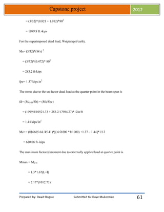 Prepared by: Dawit Bogale Submitted to: Dave Mukerman
Capstone project 2012
61
= (3/32)*(0.821 + 1.012)*802
= 1099.8 ft.-kips
For the superimposed dead load, Ws(parapet/curb),
Ms= (3/32)*(Ws) 2
= (3/32)*(0.472)* 802
= 283.2 ft-kips
fpe= 1.37 kips.in2
The stress due to the un-factor dead load at the quarter point in the beam span is
fd= (MO+D/Sb) + (Ms/Sbc)
= (1099.8/10521.33 + 283.2/17984.27)*12in/ft
= 1.44 kips/in2
Mcr = (816665.64 /45.41)*[( 6√6500 *1/1000) +1.37 – 1.44]*1/12
= 620.06 ft- kips
The maximum factored moment due to externally applied load at quarter point is
Mmax = ML+I
= 1.3*1.67(L+I)
= 2.17*(1012.73)
 