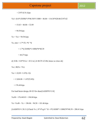 Prepared by: Dawit Bogale Submitted to: Dave Mukerman
Capstone project 2012
62
= 2197.62 ft.-kips
Vci= (0.6*(√6500)* 8*40.39)*1/1000 + 46.06 + 116.56*620.06/2197.62
= 15.63 + 46.06 + 32.89
= 94.58 kips
Vc = Vci = 94.58 kips
Vc, min = 1.7*√f’c *b’ *d
= 1.7*((√6500)*1/1000)*8*40.39
= 44.27 kips
d≥ 0.8h = 0.8*54 in = 43.2 in [ d=40.39 ≅ 0.8h, hence so close ok]
Vu ≤ Φ(Vc +Vs)
Vu= 1.3(1D +1.67(L+I))
= 1.3(46.06 + 1.67(53.69))
= 176.44 kips
For load factor design, Φ=0.9 for shear[AASHTO 9.14]
Vu/Φ = 176.44/0.9 = 196.04 kips
Vs= Vu/Φ – Vc = 196.04 – 94.58 = 101.46 kips
[AASHTO 9. 20.3.1] Check Vs ≤ 8*√f’cg b’ *d = 8*(√6500* 1/1000)*8*40.39 = 208.41 kips
 