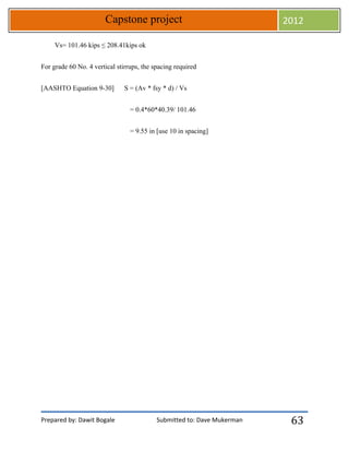 Prepared by: Dawit Bogale Submitted to: Dave Mukerman
Capstone project 2012
63
Vs= 101.46 kips ≤ 208.41kips ok
For grade 60 No. 4 vertical stirrups, the spacing required
[AASHTO Equation 9-30] S = (Av * fsy * d) / Vs
= 0.4*60*40.39/ 101.46
= 9.55 in [use 10 in spacing]
 
