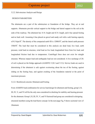 Prepared by: Dawit Bogale Submitted to: Dave Mukerman
Capstone project 2012
64
3.2.2. Sub-structure Analysis and Design
DESIGN PARAMETERS
The abutments are a part of the substructure or foundation of the bridge. They act at end
supports. Abutments provide vertical support to the bridge and lateral support to the soil at the
ends of the roadway. The abutment has 16 ft. height and 42 ft. length, and it has spread footing
and no back wall. Assuming it has placed on gravel and sandy soil with a safe bearing capacity
of 8.5 kips/ft2
. The density of the compacted earth fill is 120lbf/ft3
, and the lateral earth pressure
35lbf/ft3
. The load that must be considered in this analysis are dead load, live load, earth
pressure, wind load on structure, wind load on live load, longitudinal force from live load, and
longitudinal friction load due to temperature. Centrifugal force does not exist for straight
structure. Whereas impact load and earthquake load are not considered. A live surcharge of 2ft.
of soil is placed on the bridge approach (AASHTO 3.20.3 and 5.5.2). Service loads are used in
determining if the abutment is safe against overturning about the toe of the footing, against
sliding on the footing base, and against crushing of the foundation material at the point of
maximum pressure.
3.2.2.1 Reinforced concrete Abutment and Footing
From AASHTO load combination for service load design for abutment and footing, group I, II,
III, IV, V, and VI will be the only ones considered in checking for stability and bearing pressure
for the abutment. Group I, II, III, IV, V, and VI factored load group are considered in designing
structural members using the load factor concept. In the next page Fig. 9 shows sectional view of
Abutment.
 
