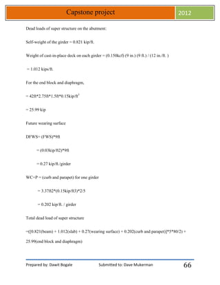 Prepared by: Dawit Bogale Submitted to: Dave Mukerman
Capstone project 2012
66
Dead loads of super structure on the abutment:
Self-weight of the girder = 0.821 kip/ft.
Weight of cast-in-place deck on each girder = (0.150kcf) (9 in.) (9 ft.) / (12 in./ft. )
= 1.012 kips/ft.
For the end block and diaphragm,
= 42ft*2.75ft*1.5ft*0.15kip/ft3
= 25.99 kip
Future wearing surface
DFWS= (FWS)*9ft
= (0.03kip/ft2)*9ft
= 0.27 kip/ft./girder
WC+P = (curb and parapet) for one girder
= 3.37ft2*(0.15kip/ft3)*2/5
= 0.202 kip/ft. / girder
Total dead load of super structure
=([0.821(beam) + 1.012(slab) + 0.27(wearing surface) + 0.202(curb and parapet)]*5*80/2) +
25.99(end block and diaphragm)
 
