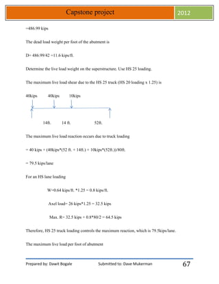 Prepared by: Dawit Bogale Submitted to: Dave Mukerman
Capstone project 2012
67
=486.99 kips
The dead load weight per foot of the abutment is
D= 486.99/42 =11.6 kips/ft.
Determine the live load weight on the superstructure. Use HS 25 loading.
The maximum live load shear due to the HS 25 truck (HS 20 loading x 1.25) is
40kips 40kips 10kips
14ft. 14 ft. 52ft.
The maximum live load reaction occurs due to truck loading
= 40 kips + (40kips*(52 ft. + 14ft.) + 10kips*(52ft.))/80ft.
= 79.5 kips/lane
For an HS lane loading
W=0.64 kips/ft. *1.25 = 0.8 kips/ft.
Axel load= 26 kips*1.25 = 32.5 kips
Max. R= 32.5 kips + 0.8*80/2 = 64.5 kips
Therefore, HS 25 truck loading controls the maximum reaction, which is 79.5kips/lane.
The maximum live load per foot of abutment
 