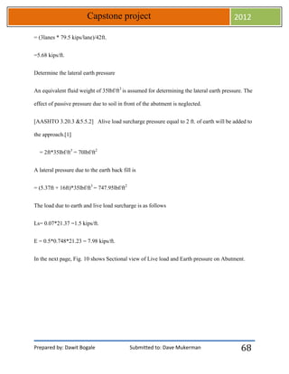 Prepared by: Dawit Bogale Submitted to: Dave Mukerman
Capstone project 2012
68
= (3lanes * 79.5 kips/lane)/42ft.
=5.68 kips/ft.
Determine the lateral earth pressure
An equivalent fluid weight of 35lbf/ft3
is assumed for determining the lateral earth pressure. The
effect of passive pressure due to soil in front of the abutment is neglected.
[AASHTO 3.20.3 &5.5.2] Alive load surcharge pressure equal to 2 ft. of earth will be added to
the approach.[1]
= 2ft*35lbf/ft3
= 70lbf/ft2
A lateral pressure due to the earth back fill is
= (5.37ft + 16ft)*35lbf/ft3
= 747.95lbf/ft2
The load due to earth and live load surcharge is as follows
Ls= 0.07*21.37 =1.5 kips/ft.
E = 0.5*0.748*21.23 = 7.98 kips/ft.
In the next page, Fig. 10 shows Sectional view of Live load and Earth pressure on Abutment.
 