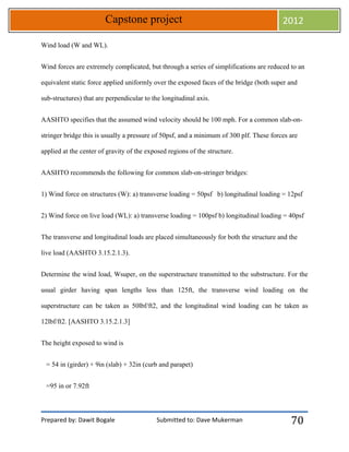 Prepared by: Dawit Bogale Submitted to: Dave Mukerman
Capstone project 2012
70
Wind load (W and WL).
Wind forces are extremely complicated, but through a series of simplifications are reduced to an
equivalent static force applied uniformly over the exposed faces of the bridge (both super and
sub-structures) that are perpendicular to the longitudinal axis.
AASHTO specifies that the assumed wind velocity should be 100 mph. For a common slab-on-
stringer bridge this is usually a pressure of 50psf, and a minimum of 300 plf. These forces are
applied at the center of gravity of the exposed regions of the structure.
AASHTO recommends the following for common slab-on-stringer bridges:
1) Wind force on structures (W): a) transverse loading = 50psf b) longitudinal loading = 12psf
2) Wind force on live load (WL): a) transverse loading = 100psf b) longitudinal loading = 40psf
The transverse and longitudinal loads are placed simultaneously for both the structure and the
live load (AASHTO 3.15.2.1.3).
Determine the wind load, Wsuper, on the superstructure transmitted to the substructure. For the
usual girder having span lengths less than 125ft, the transverse wind loading on the
superstructure can be taken as 50lbf/ft2, and the longitudinal wind loading can be taken as
12lbf/ft2. [AASHTO 3.15.2.1.3]
The height exposed to wind is
= 54 in (girder) + 9in (slab) + 32in (curb and parapet)
=95 in or 7.92ft
 