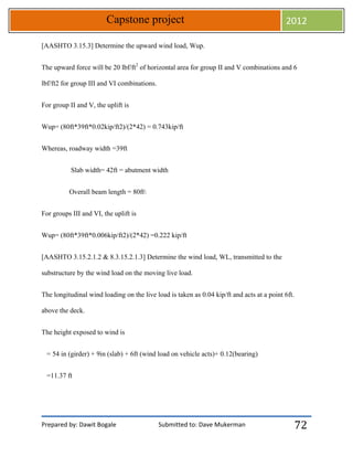 Prepared by: Dawit Bogale Submitted to: Dave Mukerman
Capstone project 2012
72
[AASHTO 3.15.3] Determine the upward wind load, Wup.
The upward force will be 20 lbf/ft2
of horizontal area for group II and V combinations and 6
lbf/ft2 for group III and VI combinations.
For group II and V, the uplift is
Wup= (80ft*39ft*0.02kip/ft2)/(2*42) = 0.743kip/ft
Whereas, roadway width =39ft
Slab width= 42ft = abutment width
Overall beam length = 80ft
For groups III and VI, the uplift is
Wup= (80ft*39ft*0.006kip/ft2)/(2*42) =0.222 kip/ft
[AASHTO 3.15.2.1.2 & 8.3.15.2.1.3] Determine the wind load, WL, transmitted to the
substructure by the wind load on the moving live load.
The longitudinal wind loading on the live load is taken as 0.04 kip/ft and acts at a point 6ft.
above the deck.
The height exposed to wind is
= 54 in (girder) + 9in (slab) + 6ft (wind load on vehicle acts)+ 0.12(bearing)
=11.37 ft
 
