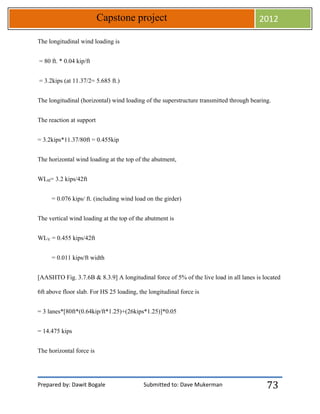 Prepared by: Dawit Bogale Submitted to: Dave Mukerman
Capstone project 2012
73
The longitudinal wind loading is
= 80 ft. * 0.04 kip/ft
= 3.2kips (at 11.37/2= 5.685 ft.)
The longitudinal (horizontal) wind loading of the superstructure transmitted through bearing.
The reaction at support
= 3.2kips*11.37/80ft = 0.455kip
The horizontal wind loading at the top of the abutment,
WLH= 3.2 kips/42ft
= 0.076 kips/ ft. (including wind load on the girder)
The vertical wind loading at the top of the abutment is
WLV = 0.455 kips/42ft
= 0.011 kips/ft width
[AASHTO Fig. 3.7.6B & 8.3.9] A longitudinal force of 5% of the live load in all lanes is located
6ft above floor slab. For HS 25 loading, the longitudinal force is
= 3 lanes*[80ft*(0.64kip/ft*1.25)+(26kips*1.25)]*0.05
= 14.475 kips
The horizontal force is
 