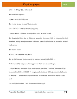 Prepared by: Dawit Bogale Submitted to: Dave Mukerman
Capstone project 2012
74
LFH = 14.475 kip/42 ft. =0.345 kip/ft.
The reaction at support is
= 14.475*11.37/80 = 2.057kips
The vertical force at the top of the abutment is
LFV= 2.057/42 = 0.049 kip/ft width [negligible]
[AASHTO 3.16] Determine the temperature force, Tf, due to friction.
The longitudinal force due to friction at expansion bearings, which is transmitted to both
abutments through the superstructure, is assumed to be 10% (coefficient of friction) of the dead
load reaction.
The friction force is
Tf =( 0.1)*(6.55 kips/ft)= 0.655kip/ft.
The service loads and moments due to the loads are summarized in Table 1.
Perform a stability analysis and bearing pressure check (service load design).
[AASHTO 3.3.6] The density of the normal weight concrete is 150lbf/ft3. The density of the
compacted earth fill is 120lbf/ft3. To compensate for incidental field adjustments in the location
of bearings, a 2 in longitudinal eccentricity from the theoretical centerline of bearing will be
used.
Ls= lateral pressure from 2 ft of soil for live load surcharge
 
