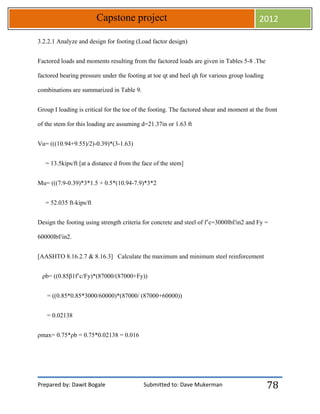 Prepared by: Dawit Bogale Submitted to: Dave Mukerman
Capstone project 2012
78
3.2.2.1 Analyze and design for footing (Load factor design)
Factored loads and moments resulting from the factored loads are given in Tables 5-8 .The
factored bearing pressure under the footing at toe qt and heel qh for various group loading
combinations are summarized in Table 9.
Group I loading is critical for the toe of the footing. The factored shear and moment at the front
of the stem for this loading are assuming d=21.37in or 1.63 ft
Vu= (((10.94+9.55)/2)-0.39)*(3-1.63)
= 13.5kips/ft [at a distance d from the face of the stem]
Mu= (((7.9-0.39)*3*1.5 + 0.5*(10.94-7.9)*3*2
= 52.035 ft-kips/ft
Design the footing using strength criteria for concrete and steel of f’c=3000lbf/in2 and Fy =
60000lbf/in2.
[AASHTO 8.16.2.7 & 8.16.3] Calculate the maximum and minimum steel reinforcement
ρb= ((0.85β1f’c/Fy)*(87000/(87000+Fy))
= ((0.85*0.85*3000/60000)*(87000/ (87000+60000))
= 0.02138
ρmax= 0.75*ρb = 0.75*0.02138 = 0.016
 