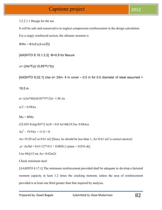 Prepared by: Dawit Bogale Submitted to: Dave Mukerman
Capstone project 2012
82
3.2.2.1.1 Design for the toe.
It will be safe and conservative to neglect compression reinforcement in the design calculation.
For a singly reinforced section, the ultimate moment is
ΦMn = ΦAsFy(d-(⍺/2))
[AASHTO 8.16.1.2.2] Φ=0.9 for flexure
⍺= ((As*Fy)/ (0.85*f’c*b))
[AASHTO 8.22.1] Use d= 24in- 4 in cover – 0.5 in for 0.5 diameter of steel assumed =
19.5 in.
⍺= ((As*60)/(0.85*3*12))= 1.96 As
⍺/2 = 0.98As
Mu = ΦMn
(52.035 ft-kip/ft)*12 in/ft = 0.9 As*60(19.5in- 0.98As)
As2
– 19.9As + 11.8 = 0
As=19.29 in2 or 0.61 in2 [Since As should be less than 1, As=0.61 in2 is correct answer]
ρ= As/bd = 0.61/12*19.5 = 0.0026 [<ρmax = 0.016 ok]
Use #8@15 in( As= 0.62in2)
Check minimum steel
[AASHTO 8.17.1] The minimum reinforcement provided shall be adequate to develop a factored
moment capacity at least 1.2 times the cracking moment, unless the area of reinforcement
provided is at least one third greater than that required by analysis.
 