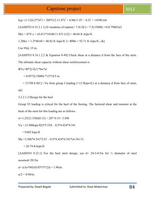 Prepared by: Dawit Bogale Submitted to: Dave Mukerman
Capstone project 2012
84
Icg= (1/12)(12*243
) + 288*(12-11.87)2
+ 4.96(11.87 – 4.5)2
= 14100 in4
[AASHTO 8.15.2.1.1] fr=modulus of rupture= 7.5(√fc') = 7.5(√3000) =410.79lbf/in2
Mcr = fr*I/ c = (0.411*14100/11.87) /(12) = 40.68 ft.-kips/ft.
1.2Mcr = 1.2*40.68 = 48.82 ft.-kips/ft. [< ΦMn = 52.71 ft- kips/ft., ok]
Use #8@ 15 in.
[AASHTO 8.16.1.2.2 & Equation 8-49] Check shear at a distance d from the face of the stem.
The ultimate shear capacity without shear reinforcement is
ΦVc=Φ*2(√fc') *bw*d
= 0.85*2(√3000) *12*19.5 in
= 21788.4 lbf [> Vu from group I loading (=13.5kips/ft.) at a distance d from face of stem,
ok]
3.2.2.1.2 Design for the heel
Group VI loading is critical for the heel of the footing. The factored shear and moment at the
back of the stem for this loading are as follows.
w=1.25(21.35ft)(0.12) + 2ft* 0.15= 3.506
Vu = (3.506kips/ft2)*5.33ft – 0.5*4.424*4.341
= 9.082 kips/ft
Mu =3.506*4.341*2.67 – 0.5*4.424*4.341*(4.341/3)
= 26.74 ft-kips/ft
[AASHTO 8.22.1] For the heel steel design, use d= 24-3-0.5in for ½ diameter of steel
assumed=20.5in
⍺= ((As*60)/(0.85*3*12)) = 1.96As
⍺/2 = 0.98As
 