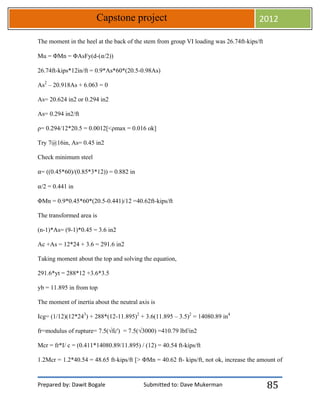 Prepared by: Dawit Bogale Submitted to: Dave Mukerman
Capstone project 2012
85
The moment in the heel at the back of the stem from group VI loading was 26.74ft-kips/ft
Mu = ΦMn = ΦAsFy(d-(⍺/2))
26.74ft-kips*12in/ft = 0.9*As*60*(20.5-0.98As)
As2
– 20.918As + 6.063 = 0
As= 20.624 in2 or 0.294 in2
As= 0.294 in2/ft
ρ= 0.294/12*20.5 = 0.0012[<ρmax = 0.016 ok]
Try 7@16in, As= 0.45 in2
Check minimum steel
⍺= ((0.45*60)/(0.85*3*12)) = 0.882 in
⍺/2 = 0.441 in
ΦMn = 0.9*0.45*60*(20.5-0.441)/12 =40.62ft-kips/ft
The transformed area is
(n-1)*As= (9-1)*0.45 = 3.6 in2
Ac +As = 12*24 + 3.6 = 291.6 in2
Taking moment about the top and solving the equation,
291.6*yt = 288*12 +3.6*3.5
yb = 11.895 in from top
The moment of inertia about the neutral axis is
Icg= (1/12)(12*243
) + 288*(12-11.895)2
+ 3.6(11.895 – 3.5)2
= 14080.89 in4
fr=modulus of rupture= 7.5(√fc') = 7.5(√3000) =410.79 lbf/in2
Mcr = fr*I/ c = (0.411*14080.89/11.895) / (12) = 40.54 ft-kips/ft
1.2Mcr = 1.2*40.54 = 48.65 ft-kips/ft [> ΦMn = 40.62 ft- kips/ft, not ok, increase the amount of
 