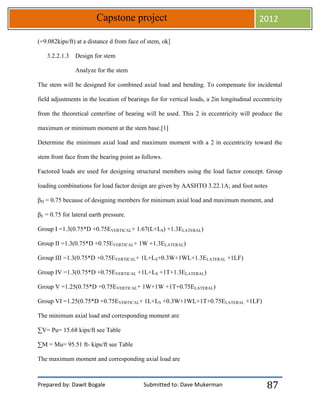 Prepared by: Dawit Bogale Submitted to: Dave Mukerman
Capstone project 2012
87
(=9.082kips/ft) at a distance d from face of stem, ok]
3.2.2.1.3 Design for stem
Analyze for the stem
The stem will be designed for combined axial load and bending. To compensate for incidental
field adjustments in the location of bearings for for vertical loads, a 2in longitudinal eccentricity
from the theoretical centerline of bearing will be used. This 2 in eccentricity will produce the
maximum or minimum moment at the stem base.[1]
Determine the minimum axial load and maximum moment with a 2 in eccentricity toward the
stem front face from the bearing point as follows.
Factored loads are used for designing structural members using the load factor concept. Group
loading combinations for load factor design are given by AASHTO 3.22.1A; and foot notes
βD = 0.75 because of designing members for minimum axial load and maximum moment, and
βE = 0.75 for lateral earth pressure.
Group I =1.3(0.75*D +0.75EVERTICAL+ 1.67(L+LS) +1.3ELATERAL)
Group II =1.3(0.75*D +0.75EVERTICAL+ 1W +1.3ELATERAL)
Group III =1.3(0.75*D +0.75EVERTICAL+ 1L+LS+0.3W+1WL+1.3ELATERAL +1LF)
Group IV =1.3(0.75*D +0.75EVERTICAL +1L+LS +1T+1.3ELATERAL)
Group V =1.25(0.75*D +0.75EVERTICAL+ 1W+1W +1T+0.75ELATERAL)
Group VI =1.25(0.75*D +0.75EVERTICAL+ 1L+LS +0.3W+1WL+1T+0.75ELATERAL +1LF)
The minimum axial load and corresponding moment are
∑V= Pu= 15.68 kips/ft see Table
∑M = Mu= 95.51 ft- kips/ft see Table
The maximum moment and corresponding axial load are
 