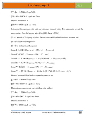 Prepared by: Dawit Bogale Submitted to: Dave Mukerman
Capstone project 2012
88
∑V= Pu= 23.78 kips/ft see Table
∑M = Mu= 119.34 ft- kips/ft see Table
The maximum shear is
∑H= Vu= 14.06 kips/ft see Table
Determine the maximum axial load and minimum moment with a 2 in eccentricity toward the
stem rear face from the bearing point. [AASHTO Table 3.22.1A]
βD = 1 because of designing members for maximum axial load and minimum moment, and
βE = 1 for vertical earth pressure
βE = 0.75 for lateral earth pressure.
Group I =1.3(1D +1EVERTICAL+ 1.67(L+LS) +1.3ELATERAL)
Group II =1.3(1D +1EVERTICAL+ 1W +1.3ELATERAL)
Group III =1.3(1D +1EVERTICAL+ 1L+LS+0.3W+1WL+1.3ELATERAL +1LF)
Group IV =1.3(1D +1EVERTICAL +1L+LS +1T+1.3ELATERAL)
Group V =1.25(1D +1EVERTICAL+ 1W +1T+1.3ELATERAL)
Group VI =1.25(1D +1EVERTICAL+ 1L+LS +0.3W+1WL+1T+1.3ELATERAL +1LF)
The maximum axial load and corresponding moment are
∑V= Pu= 35.97 kips/ft see Table
∑M = Mu= 110.94 ft- kips/ft see Table
The minimum moment and corresponding axial load are
∑V= Pu= 21.22 kips/ft see Table
∑M = Mu= 54.82 ft- kips/ft see Table
The maximum shear is
∑H= Vu= 14.06 kips/ft see Table
 