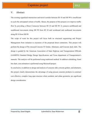 Prepared by: Dawit Bogale Submitted to: Dave Mukerman
Capstone project 2012
8
V. Abstract
The existing signalized intersection and travel corridor between IH 10 and SH 99 is insufficient
to cycle the anticipated volume of traffic. Hence, the purpose of this project is to improve traffic
flow by providing a Direct Connector between IH 10 and SH 99. It connects northbound and
southbound movements along SH 99 from IH 10 and westbound and eastbound movements
along IH 10 from SH 99.
The scope of work for this project will focus both on structural engineering and Project
Management from initiation to execution of the proposed direct connectors. This project will
perform the design of Pre stressed Concrete IV Girder, Abutment, and Concrete deck slabs. The
design is guided by the American Association of State Highway and Transportation Officials
(AASHTO) Standard Bridge Design Specifications and Texas department of Transportation’s
manuals. The analysis will be performed using traditional method. In addition scheduling, Gantt
bar chart, cost estimation is performed using Microsoft project.
In conclusion, in addition to design and analysis of concrete slab, concrete girders, and abutment,
this project clearly demonstrates the advantage of using precast concrete products to construct
cost effective, complex long span structure where aesthetic and urban geometric are significant
design consideration.
 
