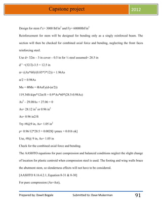Prepared by: Dawit Bogale Submitted to: Dave Mukerman
Capstone project 2012
91
Design for stem f’c= 3000 lbf/in2
and Fy= 60000lbf/in2
Reinforcement for stem will be designed for bending only as a singly reinforced beam. The
section will then be checked for combined axial force and bending, neglecting the front faces
reinforcing steel.
Use d= 32in – 3 in cover – 0.5 in for ½ steel assumed= 28.5 in
d’’ =(32/2)-3.5 = 12.5 in
⍺= ((As*60)/(0.85*3*12)) = 1.96As
⍺/2 = 0.98As
Mu = ΦMn = ΦAsFy(d-(⍺/2))
119.34ft-kips*12in/ft = 0.9*As*60*(28.5-0.98As)
As2
– 29.08As + 27.06 = 0
As= 28.12 in2
or 0.96 in2
As= 0.96 in2/ft
Try #8@9 in, As= 1.05 in2
ρ= 0.96/12*28.5 = 0.0028[<ρmax = 0.016 ok]
Use, #8@ 9 in, As= 1.05 in
Check for the combined axial force and bending.
The AASHTO equations for pure compression and balanced conditions neglect the slight change
of location for plastic centroid when compression steel is used. The footing and wing walls brace
the abutment stem, so slenderness effects will not have to be considered.
[AASHTO 8.16.4.2.1, Equation 8-31 & 8-30]
For pure compression (As=Ast),
 