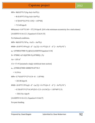 Prepared by: Dawit Bogale Submitted to: Dave Mukerman
Capstone project 2012
92
ΦPo= Φ(0.85*f’c*(Ag-Ast)+Ast*Fy)
= Φ (0.85*f’c*(Ag-Ast)+Ast*Fy)
= 0.7[0.85*3[12*32-1.05] + 1.05*60]
= 715.49 kips/ft
ΦPn(max)= 0.8*715.49 = 572.39 kips/ft [0.8 is the minimum eccentricity for a tied column]
[AASHTO 8.16.4.2.3, Equation 8-32 & 8-33]
For balanced conditions,
ΦPb= Φ(0.85*f’c*b*ab +Asf’s - Ast*Fy)
ΦMb= (0.85*f’c*b*ab[d - d’’- (ab/2)] +A’s*f’s[d- d’ – d’’] + As*Fy*d’’)
ab= (87000/(87000+Fy))β1d [AASHTO Equation 8-34]
fs= 87000(1-(d’/d)[(8700+Fy)/87000]) ≤ Fy
As= 1.05 in2
A’s= f’s=0 [assumed a singly reinforced stem section]
ab = (87000/(87000+60000)*0.85*28.5
= 14.34 in
ΦPb= 0.7*(0.85*3*12*14.34 +0 – 1.05*60)
= 263.06 kips/ft.
ΦMb= (0.85*f’c*b*ab[d - d’’- (ab/2)] +A’s*f’s[d- d’ – d’’] + As*Fy*d’’)
= 0.7(0.85*3*12*14.34*(28.5-12.5- (14.34/2)) + 1.05*60*12.5)
= 3263.5in- kips/ft
[AASHTO 8.16.4.2.2, Equation 8-16 &17]
For pure bending,
 