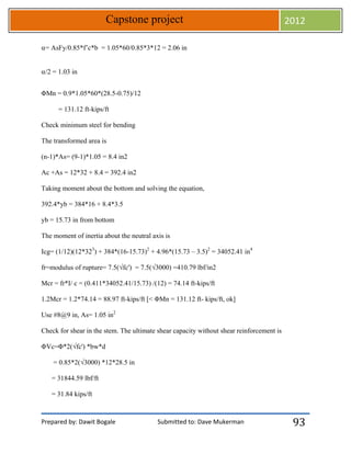 Prepared by: Dawit Bogale Submitted to: Dave Mukerman
Capstone project 2012
93
⍺= AsFy/0.85*f’c*b = 1.05*60/0.85*3*12 = 2.06 in
⍺/2 = 1.03 in
ΦMn = 0.9*1.05*60*(28.5-0.75)/12
= 131.12 ft-kips/ft
Check minimum steel for bending
The transformed area is
(n-1)*As= (9-1)*1.05 = 8.4 in2
Ac +As = 12*32 + 8.4 = 392.4 in2
Taking moment about the bottom and solving the equation,
392.4*yb = 384*16 + 8.4*3.5
yb = 15.73 in from bottom
The moment of inertia about the neutral axis is
Icg= (1/12)(12*323
) + 384*(16-15.73)2
+ 4.96*(15.73 – 3.5)2
= 34052.41 in4
fr=modulus of rupture= 7.5(√fc') = 7.5(√3000) =410.79 lbf/in2
Mcr = fr*I/ c = (0.411*34052.41/15.73) /(12) = 74.14 ft-kips/ft
1.2Mcr = 1.2*74.14 = 88.97 ft-kips/ft [< ΦMn = 131.12 ft- kips/ft, ok]
Use #8@9 in, As= 1.05 in2
Check for shear in the stem. The ultimate shear capacity without shear reinforcement is
ΦVc=Φ*2(√fc') *bw*d
= 0.85*2(√3000) *12*28.5 in
= 31844.59 lbf/ft
= 31.84 kips/ft
 
