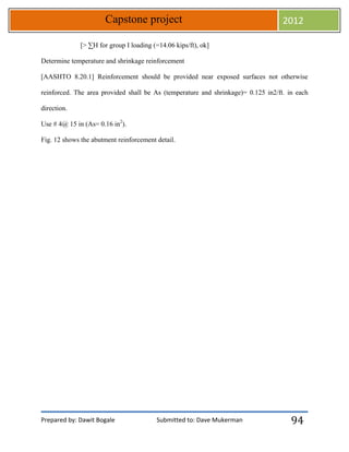 Prepared by: Dawit Bogale Submitted to: Dave Mukerman
Capstone project 2012
94
[> ∑H for group I loading (=14.06 kips/ft), ok]
Determine temperature and shrinkage reinforcement
[AASHTO 8.20.1] Reinforcement should be provided near exposed surfaces not otherwise
reinforced. The area provided shall be As (temperature and shrinkage)= 0.125 in2/ft. in each
direction.
Use # 4@ 15 in (As= 0.16 in2
).
Fig. 12 shows the abutment reinforcement detail.
 