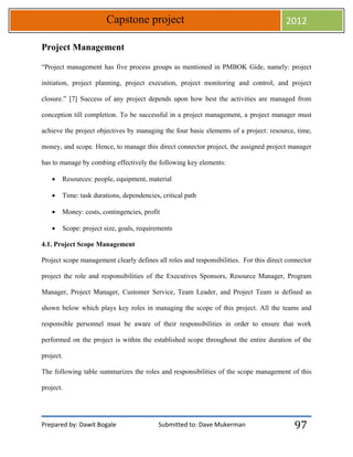 Prepared by: Dawit Bogale Submitted to: Dave Mukerman
Capstone project 2012
97
Project Management
“Project management has five process groups as mentioned in PMBOK Gide, namely: project
initiation, project planning, project execution, project monitoring and control, and project
closure.” [7] Success of any project depends upon how best the activities are managed from
conception till completion. To be successful in a project management, a project manager must
achieve the project objectives by managing the four basic elements of a project: resource, time,
money, and scope. Hence, to manage this direct connector project, the assigned project manager
has to manage by combing effectively the following key elements:
 Resources: people, equipment, material
 Time: task durations, dependencies, critical path
 Money: costs, contingencies, profit
 Scope: project size, goals, requirements
4.1. Project Scope Management
Project scope management clearly defines all roles and responsibilities. For this direct connector
project the role and responsibilities of the Executives Sponsors, Resource Manager, Program
Manager, Project Manager, Customer Service, Team Leader, and Project Team is defined as
shown below which plays key roles in managing the scope of this project. All the teams and
responsible personnel must be aware of their responsibilities in order to ensure that work
performed on the project is within the established scope throughout the entire duration of the
project.
The following table summarizes the roles and responsibilities of the scope management of this
project.
 