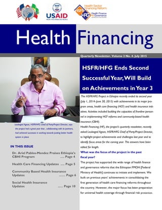 Health Financing
Quarterly Newsletter. Volume 2 No. 4. July 2015
HSFR/HFG Ends Second
SuccessfulYear,Will Build
on Achievements inYear 3
Leulseged Ageze, HSFR/HFG Chief of Party/Project Director, says
the project had a great year that , collaborating with its partners,
had achieved successes in working towards putting better health
system in place
The HSFR/HFG Project in Ethiopia recently ended its second year
(July 1, 2014–June 30, 2015) with achievements in its major pro-
gram areas, health care financing (HCF) and health insurance initi-
atives. Activities included building the capacities of frontline person-
nel in implementing HCF reforms and community-based health
insurance (CBHI).
Health Financing (HF), the project’s quarterly newsletter, recently
asked Leulseged Ageze, HSFR/HFG Chief of Party/Project Director,
to highlight project achievements and challenges last year and to
identify focus areas for the coming year. The answers have been
edited for length.
What was the focus of the project in the past
fiscal year?
The project has supported the wide range of health finance
and governance reforms that the Ethiopian FMOH [Federal
Ministry of Health] continues to initiate and implement. We
built on previous years’ achievements in consolidating the
first generation of health care financing reforms throughout
the country. However, the major focus has been preparation
for universal health coverage through financial risk protection.
IN THIS ISSUE
Dr. Ariel Pablos-Mendez Praises Ethiopia’s
CBHI Program …. Page 4
Health Care Financing Updates …. Page 5
Community Based Health Insurance
Updates …… Page 6
Social Health Insurance
Updates ..… Page 10
 