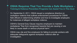 OSHA Requires That You Provide a Safe Workplace –
Training & Violence Prevention Programs Can Assist You in This Goal
On September 8, 2011, OSHA issued a compliance directive on
workplace violence that outlines enforcement procedures for OSHA
field officers in determining whether and how to investigate employers
for instances of alleged workplace violence.
OSHA's General Duty Clause requires employers to maintain
workplaces "free from recognized hazards that are causing or are
likely to cause death or serious physical harm.”
OSHA may cite and fine employers for failing to provide workers with
adequate safeguards against workplace violence after an
investigation.
 