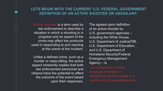 Active shooter is a term used by
law enforcement to describe a
situation in which a shooting is in
progress and an aspect of the
crime may affect the protocols
used in responding to and reacting
at the scene of the incident.
Unlike a defined crime, such as a
murder or mass killing, the active
aspect inherently implies that both
law enforcement personnel and
citizens have the potential to affect
the outcome of the event based
upon their responses.
LETS BEGIN WITH THE CURRENT U.S. FEDERAL GOVERNMENT
DEFINITION OF AN ACTIVE SHOOTER OR ASSAILANT:
The agreed-upon definition
of an active shooter by
U.S. government agencies –
including the White House,
U.S. Department of Justice/FBI,
U.S. Department of Education,
and U.S. Department of
Homeland Security/Federal
Emergency Management
Agency – is
“an individual actively
engaged in killing or
attempting to kill people in a
confined and populated area.”
 