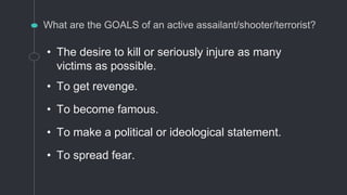 What are the GOALS of an active assailant/shooter/terrorist?
• The desire to kill or seriously injure as many
victims as possible.
• To get revenge.
• To become famous.
• To make a political or ideological statement.
• To spread fear.
 