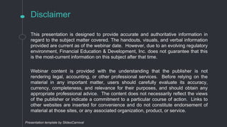Disclaimer
This presentation is designed to provide accurate and authoritative information in
regard to the subject matter covered. The handouts, visuals, and verbal information
provided are current as of the webinar date. However, due to an evolving regulatory
environment, Financial Education & Development, Inc. does not guarantee that this
is the most-current information on this subject after that time.
Webinar content is provided with the understanding that the publisher is not
rendering legal, accounting, or other professional services. Before relying on the
material in any important matter, users should carefully evaluate its accuracy,
currency, completeness, and relevance for their purposes, and should obtain any
appropriate professional advice. The content does not necessarily reflect the views
of the publisher or indicate a commitment to a particular course of action. Links to
other websites are inserted for convenience and do not constitute endorsement of
material at those sites, or any associated organization, product, or service.
Presentation template by SlidesCarnival
 