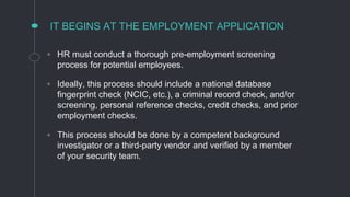 IT BEGINS AT THE EMPLOYMENT APPLICATION
◦ HR must conduct a thorough pre-employment screening
process for potential employees.
◦ Ideally, this process should include a national database
fingerprint check (NCIC, etc.), a criminal record check, and/or
screening, personal reference checks, credit checks, and prior
employment checks.
◦ This process should be done by a competent background
investigator or a third-party vendor and verified by a member
of your security team.
 
