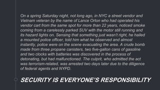On a spring Saturday night, not long ago, in NYC a street vendor and
Vietnam veteran by the name of Lance Orton who had operated his
vendor cart from the same spot for more than 22 years, noticed smoke
coming from a carelessly parked SUV with the motor still running and
its hazard lights on. Sensing that something just wasn’t right, he hailed
a mounted police officer, told him what he observed and almost
instantly, police were on the scene evacuating the area. A crude bomb
made from three propane canisters, two five-gallon cans of gasoline
and two clocks with batteries was discovered in the process of
detonating, but had malfunctioned. The culprit, who admitted the act
was terrorism-related, was arrested two days later due to the diligence
of federal agents and NYPD.
SECURITY IS EVERYONE’S RESPONSIBILITY
 