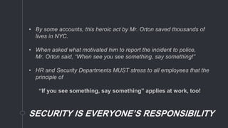 SECURITY IS EVERYONE’S RESPONSIBILITY
• By some accounts, this heroic act by Mr. Orton saved thousands of
lives in NYC.
• When asked what motivated him to report the incident to police,
Mr. Orton said, “When see you see something, say something!”
• HR and Security Departments MUST stress to all employees that the
principle of
“If you see something, say something” applies at work, too!
 
